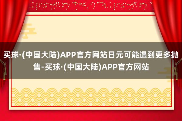 买球·(中国大陆)APP官方网站日元可能遇到更多抛售-买球·(中国大陆)APP官方网站