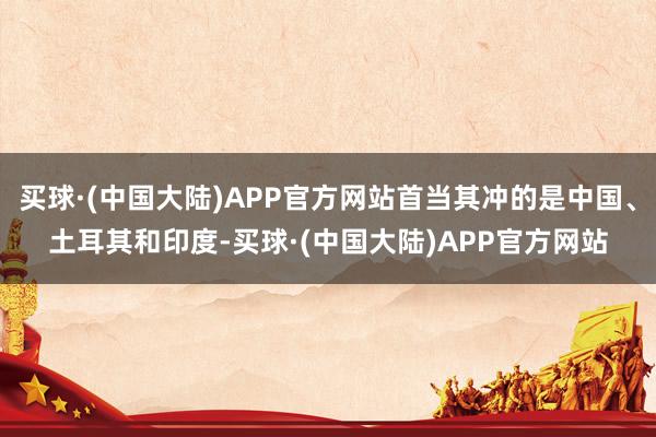 买球·(中国大陆)APP官方网站首当其冲的是中国、土耳其和印度-买球·(中国大陆)APP官方网站