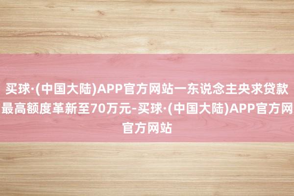 买球·(中国大陆)APP官方网站一东说念主央求贷款的最高额度革新至70万元-买球·(中国大陆)APP官方网站