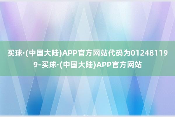 买球·(中国大陆)APP官方网站代码为012481199-买球·(中国大陆)APP官方网站