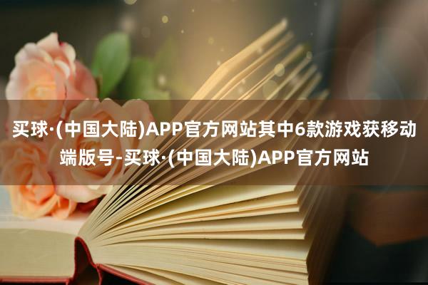 买球·(中国大陆)APP官方网站其中6款游戏获移动端版号-买球·(中国大陆)APP官方网站