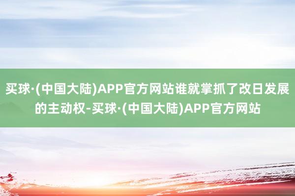 买球·(中国大陆)APP官方网站谁就掌抓了改日发展的主动权-买球·(中国大陆)APP官方网站