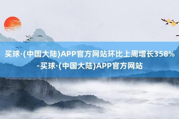 买球·(中国大陆)APP官方网站环比上周增长358%-买球·(中国大陆)APP官方网站