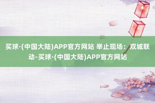 买球·(中国大陆)APP官方网站 　　举止现场：双城联动-买球·(中国大陆)APP官方网站