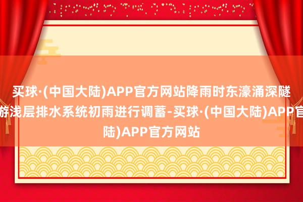 买球·(中国大陆)APP官方网站降雨时东濠涌深隧收罗上游浅层排水系统初雨进行调蓄-买球·(中国大陆)APP官方网站