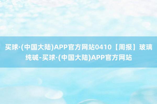 买球·(中国大陆)APP官方网站0410【周报】玻璃纯碱-买球·(中国大陆)APP官方网站