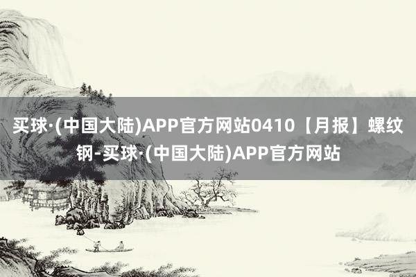 买球·(中国大陆)APP官方网站0410【月报】螺纹钢-买球·(中国大陆)APP官方网站