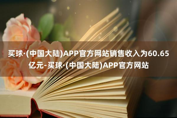 买球·(中国大陆)APP官方网站销售收入为60.65亿元-买球·(中国大陆)APP官方网站