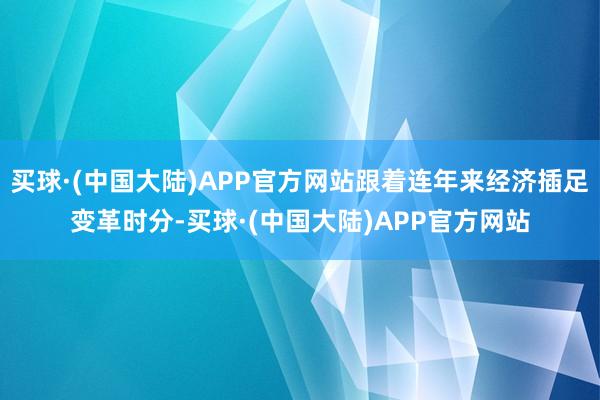 买球·(中国大陆)APP官方网站跟着连年来经济插足变革时分-买球·(中国大陆)APP官方网站