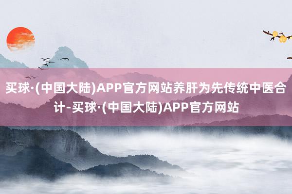 买球·(中国大陆)APP官方网站养肝为先传统中医合计-买球·(中国大陆)APP官方网站