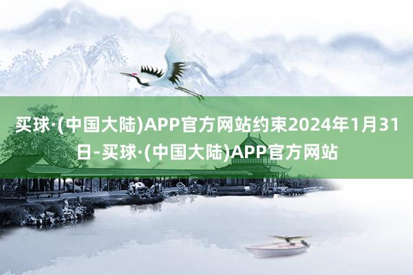 买球·(中国大陆)APP官方网站约束2024年1月31日-买球·(中国大陆)APP官方网站