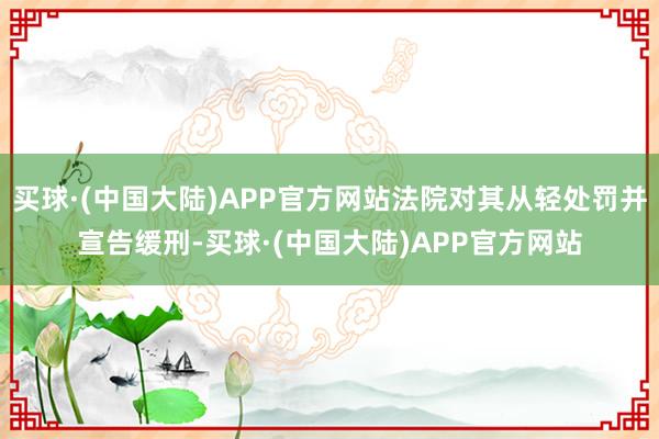 买球·(中国大陆)APP官方网站法院对其从轻处罚并宣告缓刑-买球·(中国大陆)APP官方网站