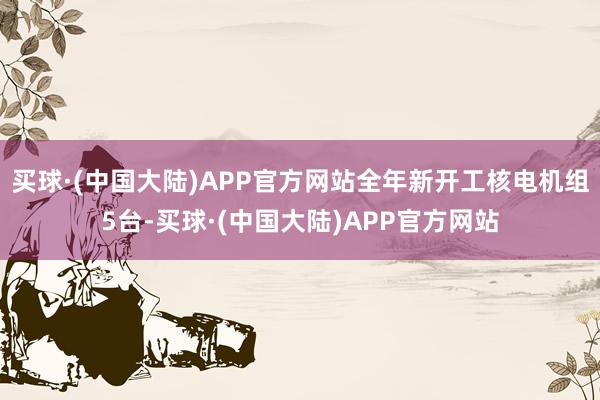 买球·(中国大陆)APP官方网站全年新开工核电机组5台-买球·(中国大陆)APP官方网站