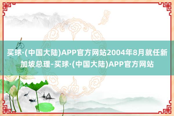 买球·(中国大陆)APP官方网站2004年8月就任新加坡总理-买球·(中国大陆)APP官方网站