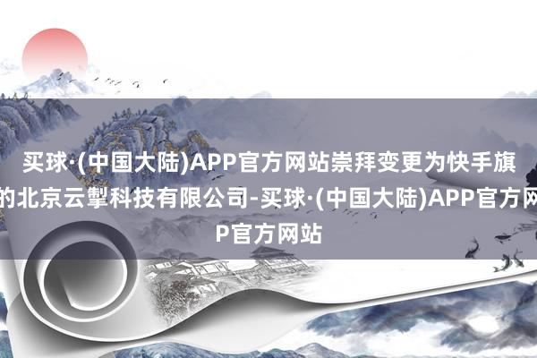 买球·(中国大陆)APP官方网站崇拜变更为快手旗下的北京云掣科技有限公司-买球·(中国大陆)APP官方网站