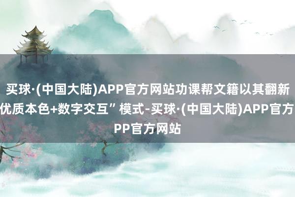 买球·(中国大陆)APP官方网站功课帮文籍以其翻新的“优质本色+数字交互”模式-买球·(中国大陆)APP官方网站