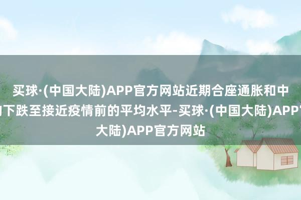 买球·(中国大陆)APP官方网站近期合座通胀和中枢通胀均下跌至接近疫情前的平均水平-买球·(中国大陆)APP官方网站