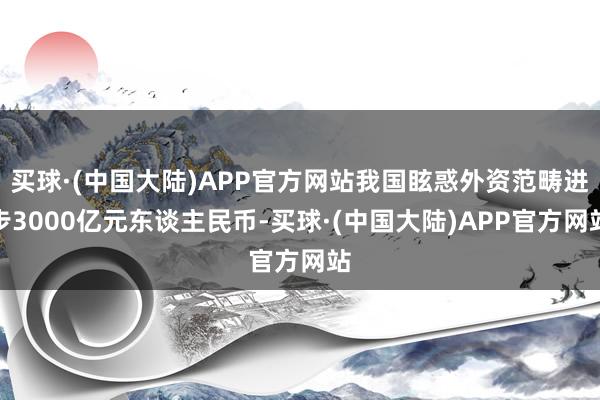 买球·(中国大陆)APP官方网站我国眩惑外资范畴进步3000亿元东谈主民币-买球·(中国大陆)APP官方网站