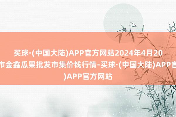 买球·(中国大陆)APP官方网站2024年4月20日长治市金鑫瓜果批发市集价钱行情-买球·(中国大陆)APP官方网站