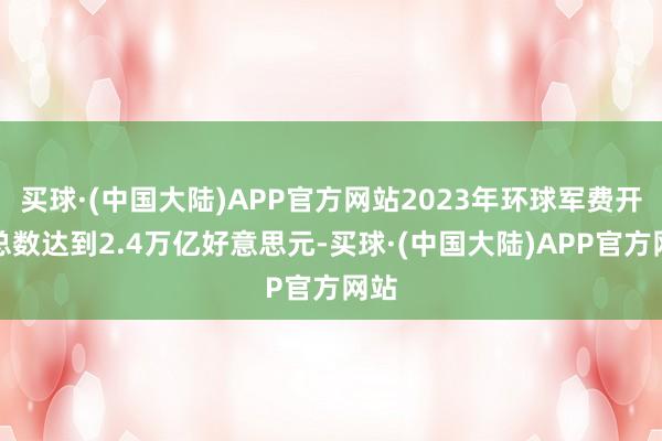 买球·(中国大陆)APP官方网站2023年环球军费开支总数达到2.4万亿好意思元-买球·(中国大陆)APP官方网站