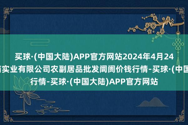 买球·(中国大陆)APP官方网站2024年4月24日晋城市绿盛农工商实业有限公司农副居品批发阛阓价钱行情-买球·(中国大陆)APP官方网站