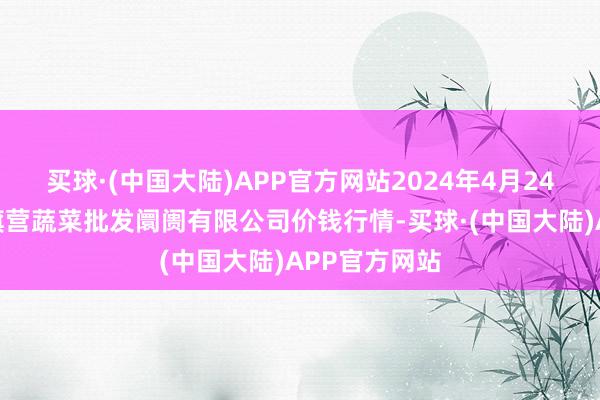 买球·(中国大陆)APP官方网站2024年4月24日昆明市王旗营蔬菜批发阛阓有限公司价钱行情-买球·(中国大陆)APP官方网站