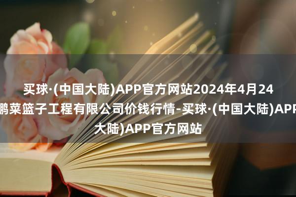 买球·(中国大陆)APP官方网站2024年4月24日无锡天鹏菜篮子工程有限公司价钱行情-买球·(中国大陆)APP官方网站