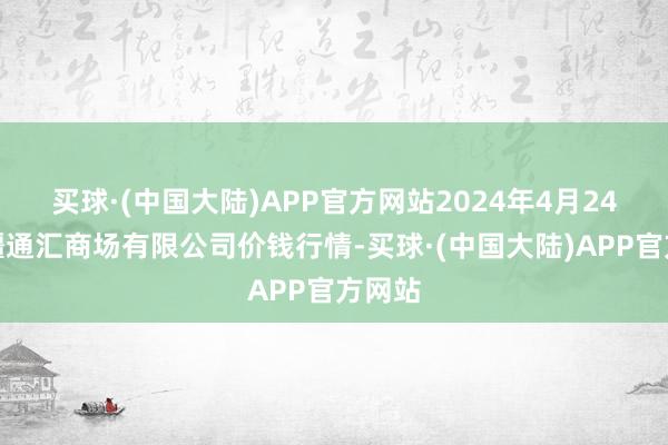 买球·(中国大陆)APP官方网站2024年4月24日新疆通汇商场有限公司价钱行情-买球·(中国大陆)APP官方网站