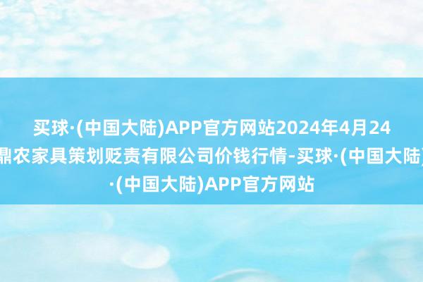 买球·(中国大陆)APP官方网站2024年4月24日新疆绿珠九鼎农家具策划贬责有限公司价钱行情-买球·(中国大陆)APP官方网站