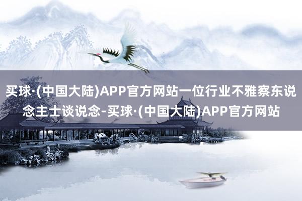 买球·(中国大陆)APP官方网站一位行业不雅察东说念主士谈说念-买球·(中国大陆)APP官方网站