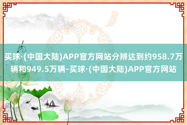 买球·(中国大陆)APP官方网站分辨达到约958.7万辆和949.5万辆-买球·(中国大陆)APP官方网站