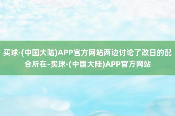 买球·(中国大陆)APP官方网站两边讨论了改日的配合所在-买球·(中国大陆)APP官方网站