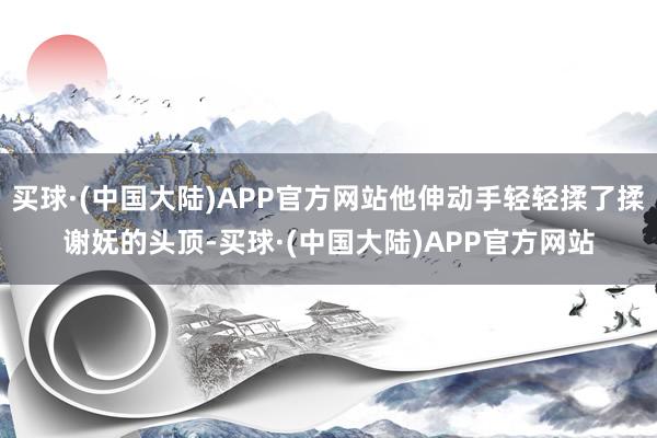 买球·(中国大陆)APP官方网站他伸动手轻轻揉了揉谢妩的头顶-买球·(中国大陆)APP官方网站