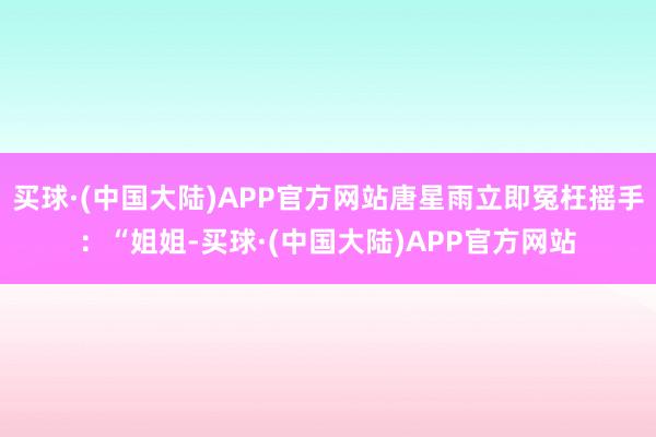 买球·(中国大陆)APP官方网站唐星雨立即冤枉摇手：“姐姐-买球·(中国大陆)APP官方网站