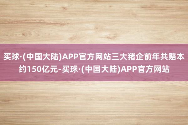 买球·(中国大陆)APP官方网站三大猪企前年共赔本约150亿元-买球·(中国大陆)APP官方网站