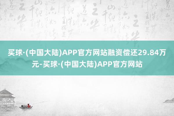 买球·(中国大陆)APP官方网站融资偿还29.84万元-买球·(中国大陆)APP官方网站