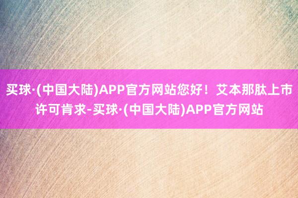 买球·(中国大陆)APP官方网站您好！艾本那肽上市许可肯求-买球·(中国大陆)APP官方网站