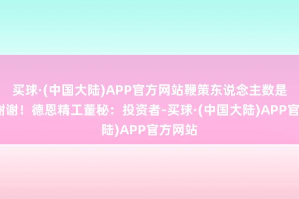 买球·(中国大陆)APP官方网站鞭策东说念主数是若干?谢谢！德恩精工董秘：投资者-买球·(中国大陆)APP官方网站