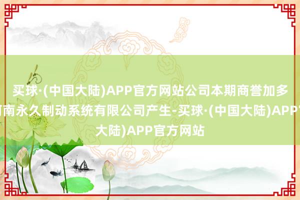 买球·(中国大陆)APP官方网站公司本期商誉加多是收购河南永久制动系统有限公司产生-买球·(中国大陆)APP官方网站