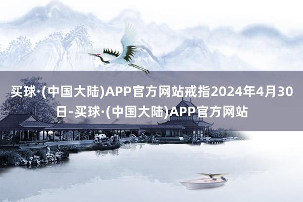 买球·(中国大陆)APP官方网站戒指2024年4月30日-买球·(中国大陆)APP官方网站