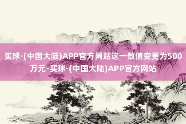 买球·(中国大陆)APP官方网站这一数值变更为500万元-买球·(中国大陆)APP官方网站