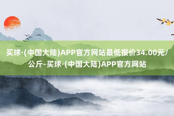 买球·(中国大陆)APP官方网站最低报价34.00元/公斤-买球·(中国大陆)APP官方网站