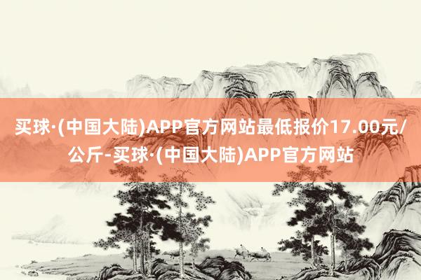 买球·(中国大陆)APP官方网站最低报价17.00元/公斤-买球·(中国大陆)APP官方网站