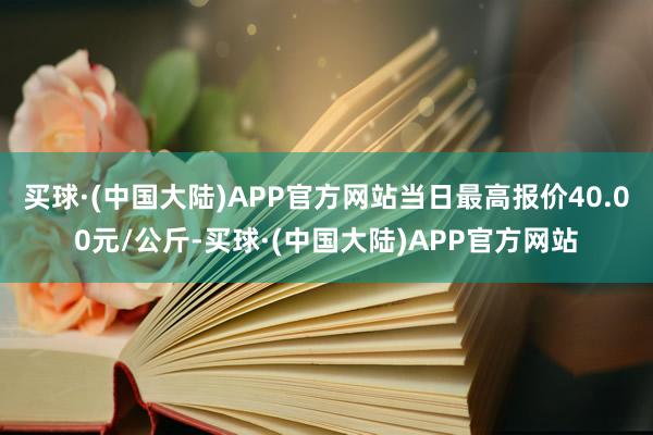 买球·(中国大陆)APP官方网站当日最高报价40.00元/公斤-买球·(中国大陆)APP官方网站