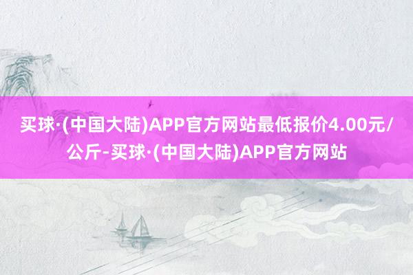 买球·(中国大陆)APP官方网站最低报价4.00元/公斤-买球·(中国大陆)APP官方网站