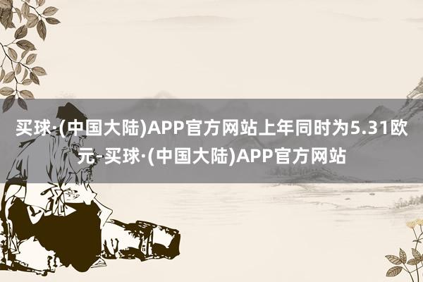 买球·(中国大陆)APP官方网站上年同时为5.31欧元-买球·(中国大陆)APP官方网站