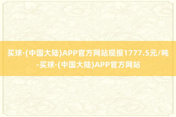 买球·(中国大陆)APP官方网站现报1777.5元/吨-买球·(中国大陆)APP官方网站