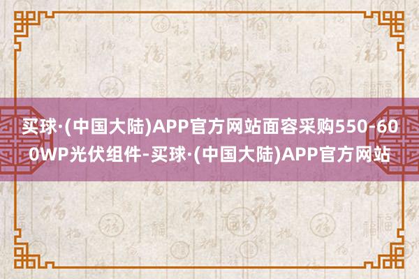 买球·(中国大陆)APP官方网站面容采购550-600WP光伏组件-买球·(中国大陆)APP官方网站