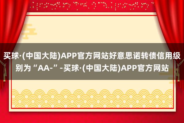 买球·(中国大陆)APP官方网站好意思诺转债信用级别为“AA-”-买球·(中国大陆)APP官方网站