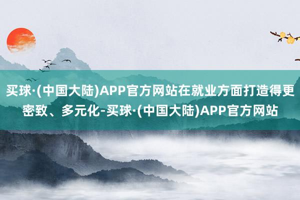 买球·(中国大陆)APP官方网站在就业方面打造得更密致、多元化-买球·(中国大陆)APP官方网站